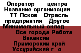 Оператор Call-центра › Название организации ­ ТТ-Псков › Отрасль предприятия ­ Другое › Минимальный оклад ­ 17 000 - Все города Работа » Вакансии   . Приморский край,Уссурийский г. о. 